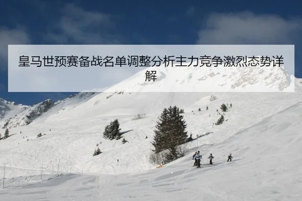 皇马世预赛备战名单调整分析主力竞争激烈态势详解